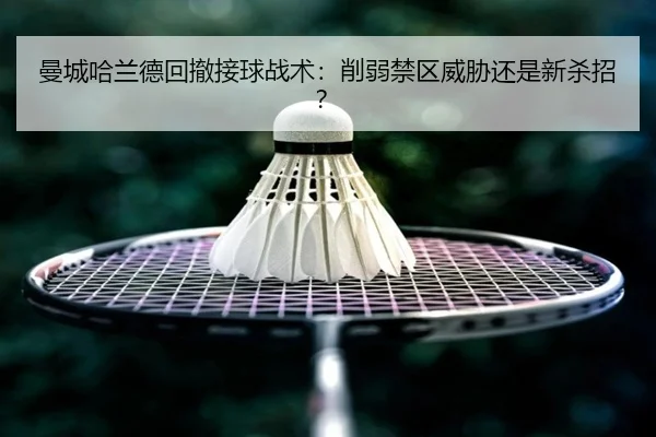 曼城哈兰德回撤接球战术：削弱禁区威胁还是新杀招？